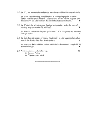 Q. 5. (a) Why are segmentation and paging sometimes combined into one scheme? 6

      (b) When virtual memory is implemented in a computing system it carries
      certain cost and certain benefits. List those costs and the benefits. Explain what
      measures you can take to ensure that this imbalance does not occur.             6

Q. 6. (a) What are the advantages and the disadvantages of recording the name of
      creating program with the file attribute?                                  6

      (b) How do caches help improve performance? Why do systems not use more
      or large caches?                                                     6

Q. 7. (a) State three advantages of placing functionality in a device controller, rather
      than in the Kernel. State three disadvantages.                                   6

      (b) How does DMA increase system concurrency? How does it complicate the
      hardware design?                                                      6

Q. 8. Write short notes on the following :-                                          12
           (a) Demand Paging
           (b) Process control block


                         ----------------------------------------
 