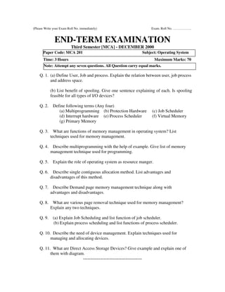 (Please Write your Exam Roll No. immediately)                       Exam. Roll No. ……………..


               END-TERM EXAMINATION
                          Third Semester [MCA] - DECEMBER 2000
       Paper Code: MCA 201                                     Subject: Operating System
       Time: 3 Hours                                                    Maximum Marks: 70
       Note: Attempt any seven questions. All Question carry equal marks.

    Q. 1. (a) Define User, Job and process. Explain the relation between user, job process
          and address space.

            (b) List benefit of spooling. Give one sentence explaining of each. Is spooling
            feasible for all types of I/O devices?

    Q. 2.    Define following terms (Any four)
                (a) Multiprogramming (b) Protection Hardware         (c) Job Scheduler
                (d) Interrupt hardware (e) Process Scheduler         (f) Virtual Memory
                (g) Primary Memory

    Q. 3.     What are functions of memory management in operating system? List
            techniques used for memory management.

    Q. 4.    Describe multiprogramming with the help of example. Give list of memory
            management technique used for programming.

    Q. 5.    Explain the role of operating system as resource manger.

    Q. 6.    Describe single contiguous allocation method. List advantages and
            disadvantages of this method.

    Q. 7.    Describe Demand page memory management technique along with
            advantages and disadvantages.

    Q. 8.    What are various page removal technique used for memory management?
            Explain any two techniques.

    Q. 9.    (a) Explain Job Scheduling and list function of job scheduler.
             (b) Explain process scheduling and list functions of process scheduler.

    Q. 10. Describe the need of device management. Explain techniques used for
          managing and allocating devices.

    Q. 11. What are Direct Access Storage Devices? Give example and explain one of
          them with diagram.
                           ----------------------------------------
 