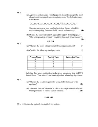 Q. 3.
           (a) A process contains eight virtual pages on disk and is assigned a fixed
               allocation of four page frames in main memory. The following page
               trace occurs

               1,0,2,2,1,7,6,7,0,1,2,0,3,0,4,5,1,5,2,4,5,6,7,6,7,2,4,2,7,3,3,2,3

               Show the successive page residing in the four frames using LRU
               replacement policy. Compare the hit ratio in main memory.            (4)

           (b) Discuss the hardware support required to support demand paging?
               Why is the principle of locality crucial to the use of virtual memory?
                                                                                    (6)
                                      UNIT-II
Q. 4.
           (a) What are the issues related to multithreading environment?           (5)

           (b) Consider the following set of processes.                            (5)


               Process Name             Arrival Time             Processing Time
                    A                        0                          3
                     B                       1                          5
                     C                       3                          2
                    D                        9                          5
                     E                       12                         5

           Calculate the average waiting time and average turnaround time for FCFS,
           Round Robin (Time slice=2) and shortest job first scheduling algorithms.

Q. 5.
           (a) What are the conditions generally associated with reader-writer
               problem?                                                            (5)

           (b) Show that Peterson’s solution to critical section problem satisfies all
               the requirements of critical section solutions.                     (5)


                                   UNIT – III


Q. 6. (a) Explain the methods for deadlock prevention.
 