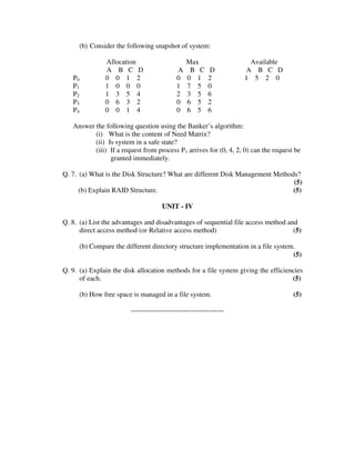 (b) Consider the following snapshot of system:

                 Allocation                      Max                  Available
                 A B C D                     A    B C      D         A B C D
   P0            0 0 1 2                     0   0 1       2         1 5 2 0
   P1            1 0 0 0                     1   7 5       0
   P2            1 3 5 4                     2   3 5       6
   P3            0 6 3 2                     0   6 5       2
   P4            0 0 1 4                     0   6 5       6

   Answer the following question using the Banker’s algorithm:
          (i) What is the content of Need Matrix?
          (ii) Is system in a safe state?
          (iii) If a request from process P1 arrives for (0, 4, 2, 0) can the request be
                granted immediately.

Q. 7. (a) What is the Disk Structure? What are different Disk Management Methods?
                                                                               (5)
      (b) Explain RAID Structure.                                              (5)

                                       UNIT - IV

Q. 8. (a) List the advantages and disadvantages of sequential file access method and
      direct access method (or Relative access method)                             (5)

        (b) Compare the different directory structure implementation in a file system.
                                                                                     (5)

Q. 9. (a) Explain the disk allocation methods for a file system giving the efficiencies
      of each.                                                                     (5)

        (b) How free space is managed in a file system.                              (5)

                          ----------------------------------------
 