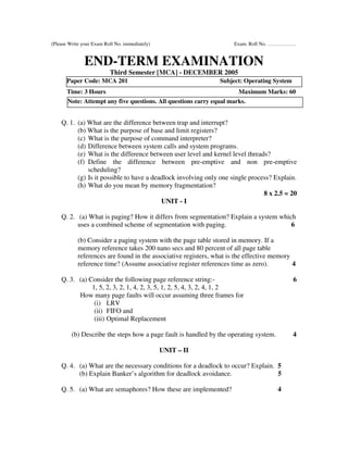 (Please Write your Exam Roll No. immediately)                         Exam. Roll No. ……………..


               END-TERM EXAMINATION
                          Third Semester [MCA] - DECEMBER 2005
       Paper Code: MCA 201                                      Subject: Operating System
       Time: 3 Hours                                                   Maximum Marks: 60
       Note: Attempt any five questions. All questions carry equal marks.


    Q. 1. (a) What are the difference between trap and interrupt?
          (b) What is the purpose of base and limit registers?
          (c) What is the purpose of command interpreter?
          (d) Difference between system calls and system programs.
          (e) What is the difference between user level and kernel level threads?
          (f) Define the difference between pre-emptive and non pre-emptive
              scheduling?
          (g) Is it possible to have a deadlock involving only one single process? Explain.
          (h) What do you mean by memory fragmentation?
                                                                               8 x 2.5 = 20
                                          UNIT - I

    Q. 2. (a) What is paging? How it differs from segmentation? Explain a system which
          uses a combined scheme of segmentation with paging.                        6

            (b) Consider a paging system with the page table stored in memory. If a
            memory reference takes 200 nano secs and 80 percent of all page table
            references are found in the associative registers, what is the effective memory
            reference time? (Assume associative register references time as zero).          4

    Q. 3. (a) Consider the following page reference string:-                                6
               1, 5, 2, 3, 2, 1, 4, 2, 3, 5, 1, 2, 5, 4, 3, 2, 4, 1, 2
          How many page faults will occur assuming three frames for
                (i) LRV
                (ii) FIFO and
                (iii) Optimal Replacement

         (b) Describe the steps how a page fault is handled by the operating system.        4

                                                UNIT – II

    Q. 4. (a) What are the necessary conditions for a deadlock to occur? Explain. 5
          (b) Explain Banker’s algorithm for deadlock avoidance.                  5

    Q. 5. (a) What are semaphores? How these are implemented?                          4
 