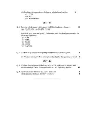 (b) Explain with examples the following scheduling algorithm.             6
           (i) FCFS
           (ii) SJF
           (iii) Round Robin

                                     UNIT - III

Q. 6. Suppose a disk queue with requests for I/O to blocks on cylinders:-            10
      100, 175, 50, 120, 120, 20, 150, 75, 200

     If the disk head is currently at 60, find out the total disk head movement for the
     following algorithm:-
       (a) FCFS
       (b) SSTP
       (c) SCAN
       (d) LOOK
       (e) C-SCAN


Q. 7. (a) How swap space is managed by the Operating system? Explain.                 5

      (b) What are interrupt? How interrupt are handled by the operating system?      5

                                     UNIT - IV

Q. 8. Explain the contiguous, linked and indexed file allocation techniques with
      suitable example. What technique is used in Unix Operating System?             10

Q. 9. (a) What are the different file access methods?                                 5
      (b) Explain the different directory structure?                                  5

                        ----------------------------------------
 