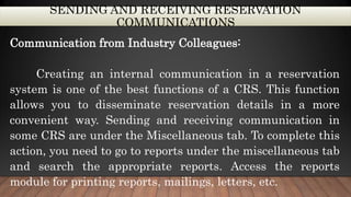 SENDING AND RECEIVING RESERVATION
COMMUNICATIONS
Communication from Industry Colleagues:
Creating an internal communication in a reservation
system is one of the best functions of a CRS. This function
allows you to disseminate reservation details in a more
convenient way. Sending and receiving communication in
some CRS are under the Miscellaneous tab. To complete this
action, you need to go to reports under the miscellaneous tab
and search the appropriate reports. Access the reports
module for printing reports, mailings, letters, etc.
 
