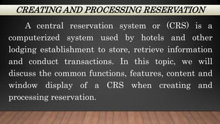 CREATING AND PROCESSING RESERVATION
A central reservation system or (CRS) is a
computerized system used by hotels and other
lodging establishment to store, retrieve information
and conduct transactions. In this topic, we will
discuss the common functions, features, content and
window display of a CRS when creating and
processing reservation.
 