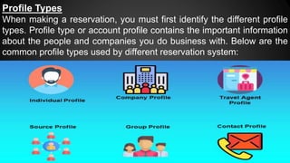 Profile Types
When making a reservation, you must first identify the different profile
types. Profile type or account profile contains the important information
about the people and companies you do business with. Below are the
common profile types used by different reservation system:
 