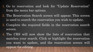 1. Go to reservation and look for “Update Reservation”
from the menu bar options.
2. The Reservation Search screen will appear. This screen
is used to search the reservation you wish to update.
3. Complete the required fields in the reservation search
screen.
4. The CRS will now show the lists of reservation that
matches your search. Click or highlight the reservation
you want to update, and the reservation screen will
appear for editing.
 