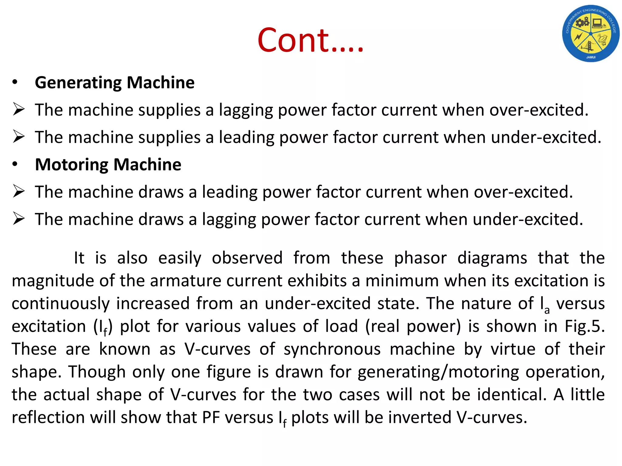 Cont….
• Generating Machine
 The machine supplies a lagging power factor current when over-excited.
 The machine supplies a leading power factor current when under-excited.
• Motoring Machine
 The machine draws a leading power factor current when over-excited.
 The machine draws a lagging power factor current when under-excited.
It is also easily observed from these phasor diagrams that the
magnitude of the armature current exhibits a minimum when its excitation is
continuously increased from an under-excited state. The nature of la versus
excitation (If) plot for various values of load (real power) is shown in Fig.5.
These are known as V-curves of synchronous machine by virtue of their
shape. Though only one figure is drawn for generating/motoring operation,
the actual shape of V-curves for the two cases will not be identical. A little
reflection will show that PF versus If plots will be inverted V-curves.
 