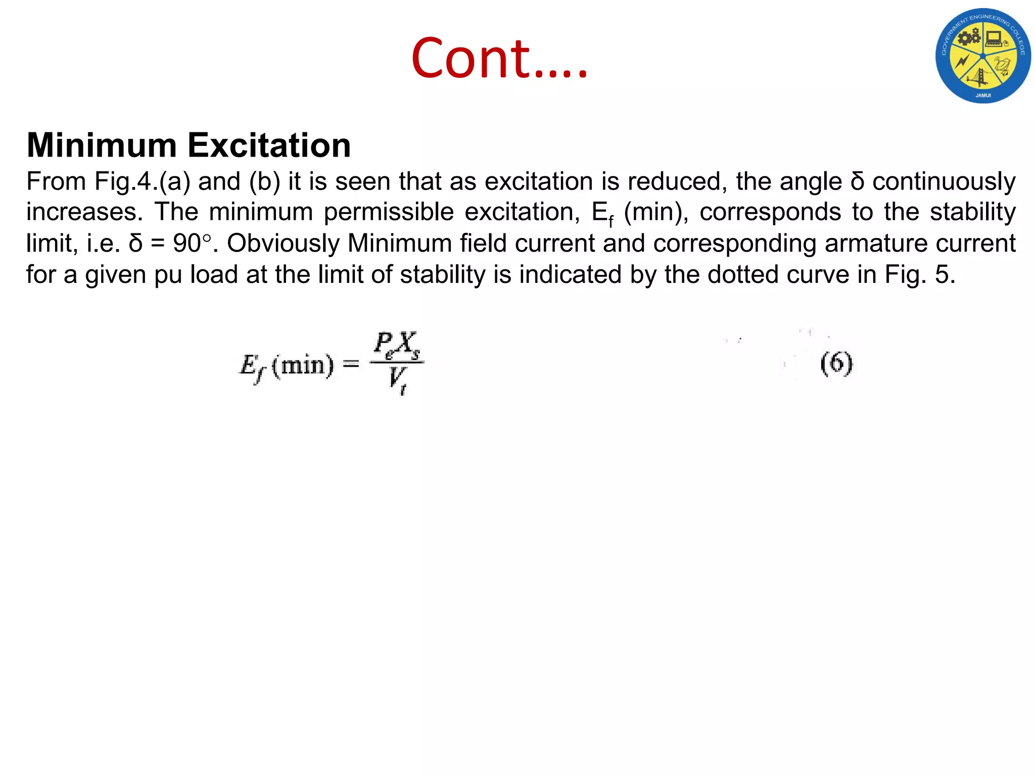 Cont….
Minimum Excitation
From Fig.4.(a) and (b) it is seen that as excitation is reduced, the angle δ continuously
increases. The minimum permissible excitation, Ef (min), corresponds to the stability
limit, i.e. δ = 90°. Obviously Minimum field current and corresponding armature current
for a given pu load at the limit of stability is indicated by the dotted curve in Fig. 5.
 