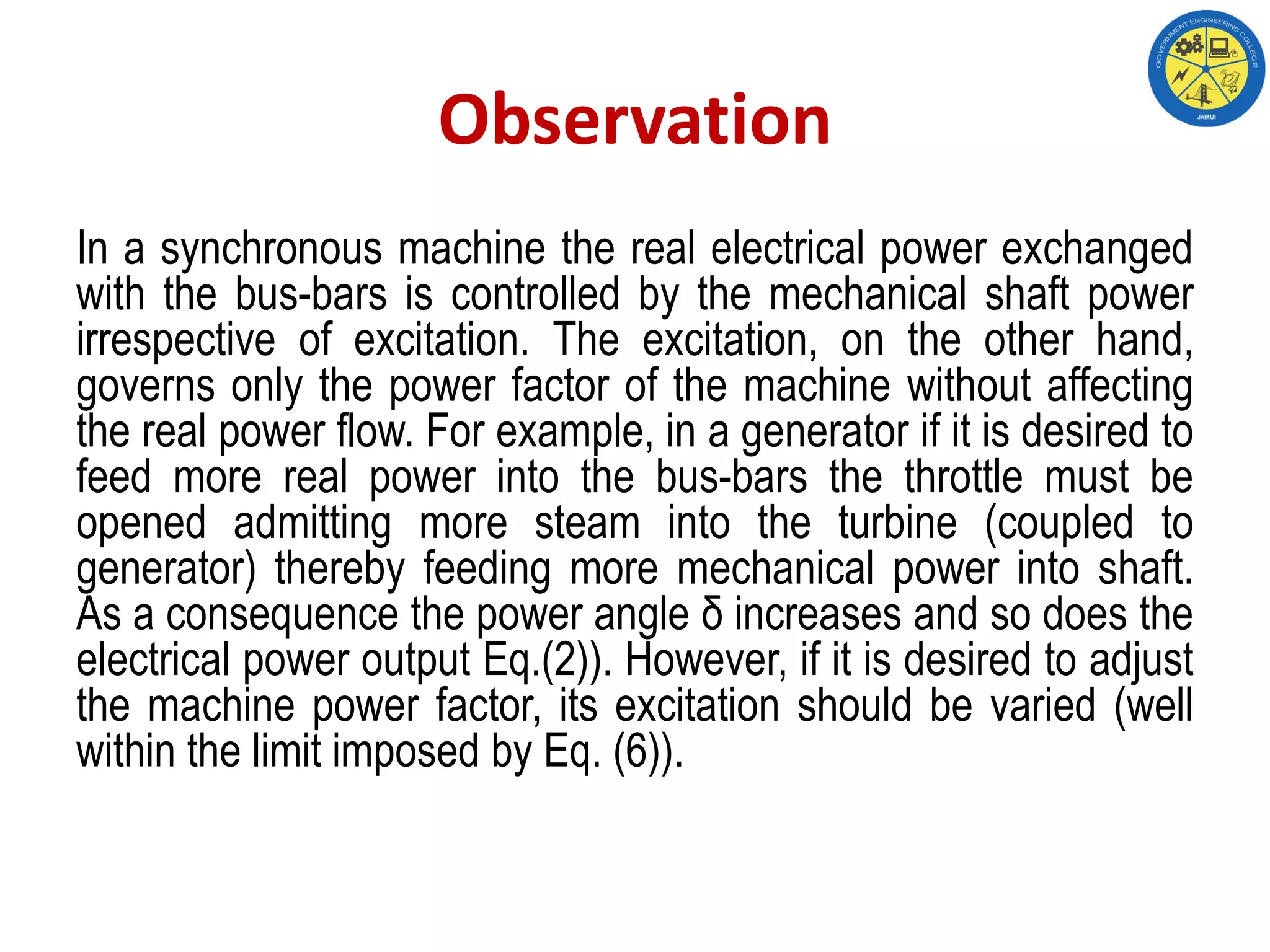 Observation
In a synchronous machine the real electrical power exchanged
with the bus-bars is controlled by the mechanical shaft power
irrespective of excitation. The excitation, on the other hand,
governs only the power factor of the machine without affecting
the real power flow. For example, in a generator if it is desired to
feed more real power into the bus-bars the throttle must be
opened admitting more steam into the turbine (coupled to
generator) thereby feeding more mechanical power into shaft.
As a consequence the power angle δ increases and so does the
electrical power output Eq.(2)). However, if it is desired to adjust
the machine power factor, its excitation should be varied (well
within the limit imposed by Eq. (6)).
 