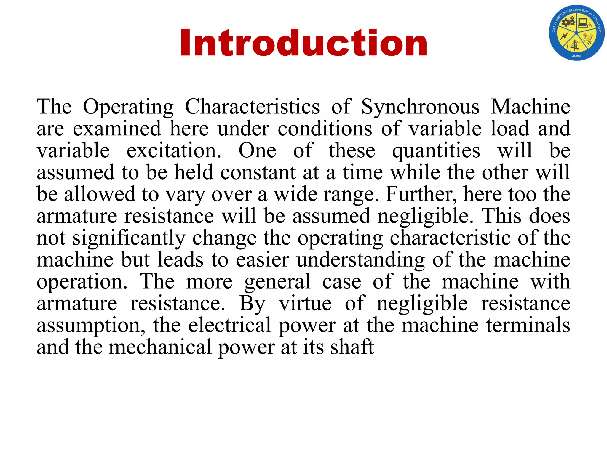 Introduction
The Operating Characteristics of Synchronous Machine
are examined here under conditions of variable load and
variable excitation. One of these quantities will be
assumed to be held constant at a time while the other will
be allowed to vary over a wide range. Further, here too the
armature resistance will be assumed negligible. This does
not significantly change the operating characteristic of the
machine but leads to easier understanding of the machine
operation. The more general case of the machine with
armature resistance. By virtue of negligible resistance
assumption, the electrical power at the machine terminals
and the mechanical power at its shaft
 
