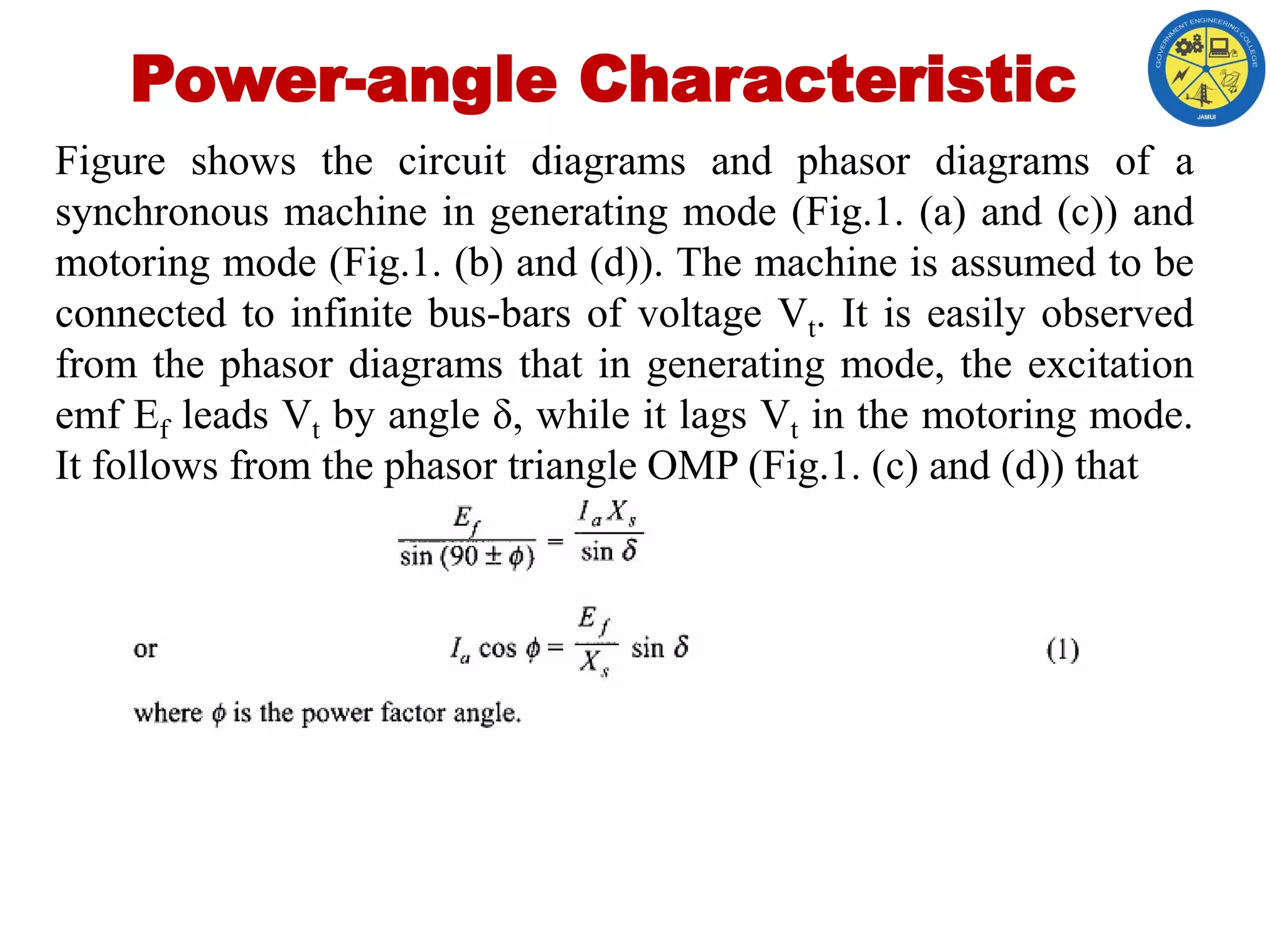 Power-angle Characteristic
Figure shows the circuit diagrams and phasor diagrams of a
synchronous machine in generating mode (Fig.1. (a) and (c)) and
motoring mode (Fig.1. (b) and (d)). The machine is assumed to be
connected to infinite bus-bars of voltage Vt. It is easily observed
from the phasor diagrams that in generating mode, the excitation
emf Ef leads Vt by angle δ, while it lags Vt in the motoring mode.
It follows from the phasor triangle OMP (Fig.1. (c) and (d)) that
 