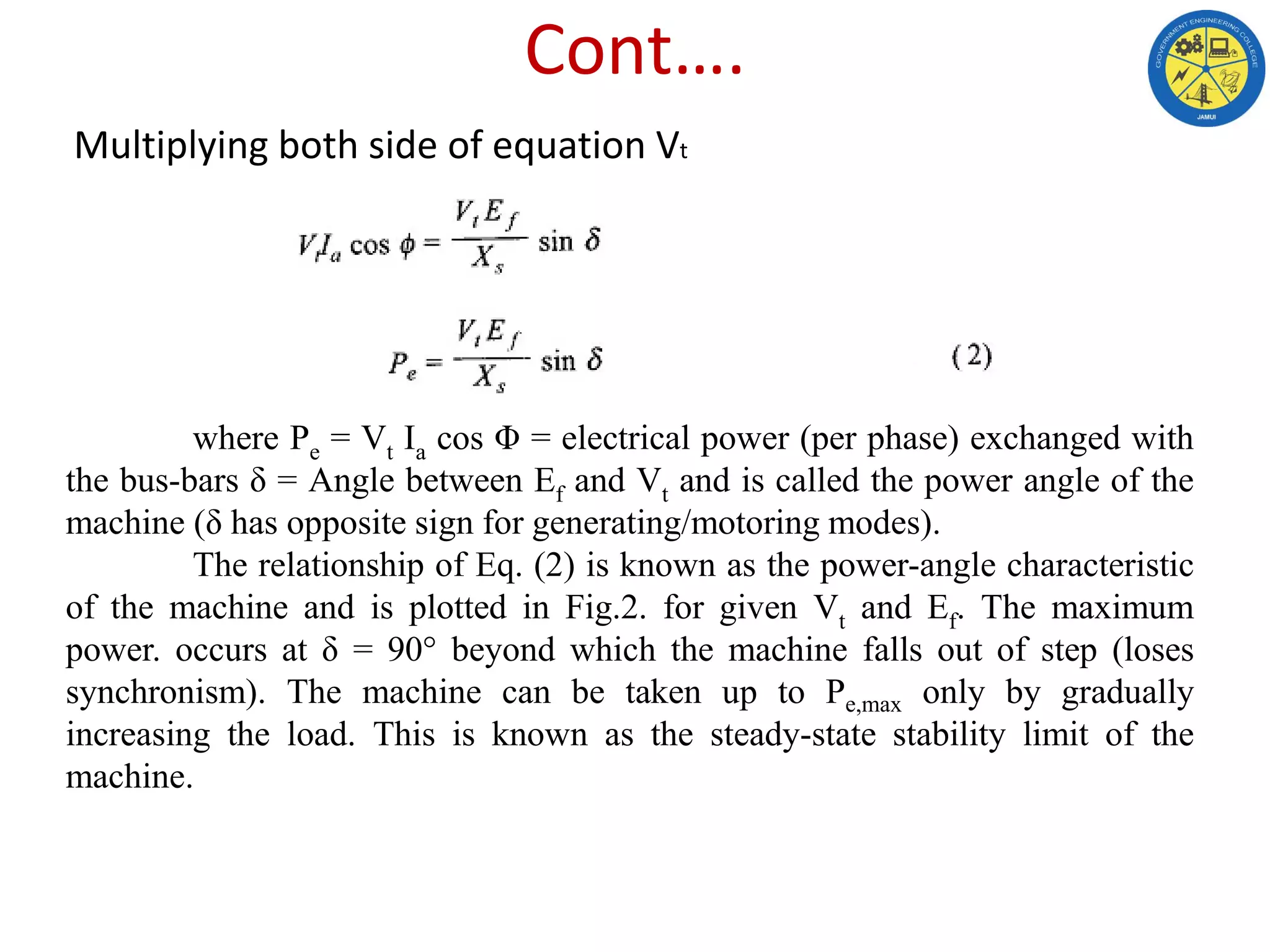 Cont….
Multiplying both side of equation Vt
where Pe = Vt Ia cos Φ = electrical power (per phase) exchanged with
the bus-bars δ = Angle between Ef and Vt and is called the power angle of the
machine (δ has opposite sign for generating/motoring modes).
The relationship of Eq. (2) is known as the power-angle characteristic
of the machine and is plotted in Fig.2. for given Vt and Ef. The maximum
power. occurs at δ = 90° beyond which the machine falls out of step (loses
synchronism). The machine can be taken up to Pe,max only by gradually
increasing the load. This is known as the steady-state stability limit of the
machine.
 