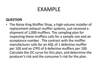 EXAMPLE
QUESTION
• The Noise King Muffler Shop, a high-volume installer of
replacement exhaust muffler systems, just received a
shipment of 1,000 mufflers. The sampling plan for
inspecting these mufflers calls for a sample size and an
acceptance number . The contract with the muffler
manufacturer calls for an AQL of 1 defective muffler
per 100 and an LTPD of 6 defective mufflers per 100.
Calculate the OC curve for this plan, and determine the
producer’s risk and the consumer’s risk for the plan.
 