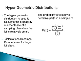 o The hyper geometric 
distribution is used to 
calculate the probability 
of acceptance of a 
sampling plan when the 
lot is relatively small. 
o Calculations Becomes 
Cumbersome for large 
lot sizes. 
The probability of exactly x 
defective parts in a sample n: 
 