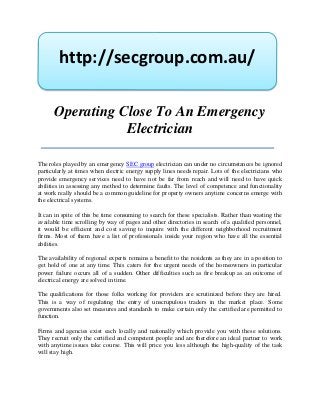 http://secgroup.com.au/

      Operating Close To An Emergency
                 Electrician

The roles played by an emergency SEC group electrician can under no circumstances be ignored
particularly at times when electric energy supply lines needs repair. Lots of the electricians who
provide emergency services need to have not be far from reach and will need to have quick
abilities in assessing any method to determine faults. The level of competence and functionality
at work really should be a common guideline for property owners anytime concerns emerge with
the electrical systems.

It can in spite of this be time consuming to search for these specialists. Rather than wasting the
available time scrolling by way of pages and other directories in search of a qualified personnel,
it would be efficient and cost saving to inquire with the different neighborhood recruitment
firms. Most of them have a list of professionals inside your region who have all the essential
abilities.

The availability of regional experts remains a benefit to the residents as they are in a position to
get hold of one at any time. This caters for the urgent needs of the homeowners in particular
power failure occurs all of a sudden. Other difficulties such as fire breakup as an outcome of
electrical energy are solved in time.

The qualifications for those folks working for providers are scrutinized before they are hired.
This is a way of regulating the entry of unscrupulous traders in the market place. Some
governments also set measures and standards to make certain only the certified are permitted to
function.

Firms and agencies exist each locally and nationally which provide you with these solutions.
They recruit only the certified and competent people and are therefore an ideal partner to work
with anytime issues take course. This will price you less although the high-quality of the task
will stay high.
 