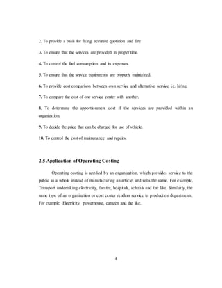 4
2. To provide a basis for fixing accurate quotation and fare
3. To ensure that the services are provided in proper time.
4. To control the fuel consumption and its expenses.
5. To ensure that the service equipments are properly maintained.
6. To provide cost comparison between own service and alternative service i.e. hiring.
7. To compare the cost of one service center with another.
8. To determine the apportionment cost if the services are provided within an
organization.
9. To decide the price that can be charged for use of vehicle.
10. To control the cost of maintenance and repairs.
2.5 Application of Operating Costing
Operating costing is applied by an organization, which provides service to the
public as a whole instead of manufacturing an article, and sells the same. For example,
Transport undertaking electricity, theatre, hospitals, schools and the like. Similarly, the
same type of an organization or cost center renders service to production departments.
For example, Electricity, powerhouse, canteen and the like.
 