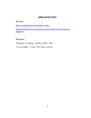 6
BIBLIOGRAPHY
Web sites
https://en.wikipedia.org/wiki/operating costing
https://accountlearning.com/operating-costing-principles-features-objectives-
application/
References
"Managerial Accounting;" Ronald W. Hilton; 2008
“Cost accounting“ A vinod 2018: Calicut university
 