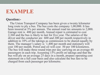 EXAMPLE
Question:-
The Union Transport Company has been given a twenty kilometer
long route to ply a bus. The bus costs the company 1,00,000. It has
been insured at 3% per annum. The annual road tax amounts to 2,000.
Garage rent is 400 per month. Annual repair is estimated to cost
2,360 and the bus is likely to last for five year. The salaries of the
driver and the conductor are 600 and 200 per month respectively in
addition to 10% of the takings as commission to be shared equally by
them. The manager’s salary is `1,400 per month and stationery will
cost 100 per month. Petrol and oil will cost 50 per 100 kilometres.
The bus will make three round trips per day carrying on an average 40
passengers in each trip. Assuming 15% profit on takings and that the
bus will ply on an average 25 days in a month, prepare operating cost
statement on a full year basis and also calculate the bus fare to be
charged from each passenger per kilometre.
 