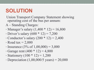 SOLUTION
Union Transport Company Statement showing
operating cost of the bus per annum:
A – Standing Charges:
• Manager’s salary (1,400 * 12) = 16,800
• Driver’s salary (600 * 12) = 7,200
• Conductor’s salary (200 * 12) = 2,400
• Road tax = 2,000
• Insurance (3% of 1,00,000) = 3,000
• Garage rent (400 * 12) = 4,800
• Stationery (100 * 12) = 1,200
• Depreciation (1,00,000/5 years) = 20,000
 