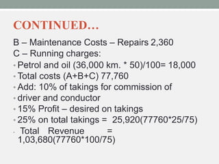 CONTINUED…
B – Maintenance Costs – Repairs 2,360
C – Running charges:
• Petrol and oil (36,000 km. * 50)/100= 18,000
• Total costs (A+B+C) 77,760
• Add: 10% of takings for commission of
• driver and conductor
• 15% Profit – desired on takings
• 25% on total takings = 25,920(77760*25/75)
• Total Revenue =
1,03,680(77760*100/75)
 