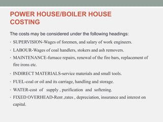 POWER HOUSE/BOILER HOUSE
COSTING
The costs may be considered under the following headings:
• SUPERVISION-Wages of foremen, and salary of work engineers.
• LABOUR-Wages of coal handlers, stokers and ash removers.
• MAINTENANCE-furnace repairs, renewal of the fire bars, replacement of
fire irons etc.
• INDIRECT MATERIALS-service materials and small tools.
• FUEL-coal or oil and its carriage, handling and storage.
• WATER-cost of supply , purification and softening.
• FIXED OVERHEAD-Rent ,rates , depreciation, insurance and interest on
capital.
 