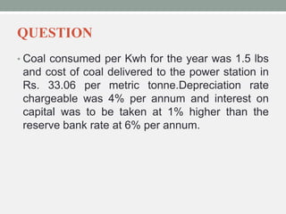 QUESTION
• Coal consumed per Kwh for the year was 1.5 lbs
and cost of coal delivered to the power station in
Rs. 33.06 per metric tonne.Depreciation rate
chargeable was 4% per annum and interest on
capital was to be taken at 1% higher than the
reserve bank rate at 6% per annum.
 