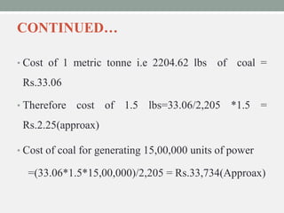 CONTINUED…
• Cost of 1 metric tonne i.e 2204.62 lbs of coal =
Rs.33.06
• Therefore cost of 1.5 lbs=33.06/2,205 *1.5 =
Rs.2.25(approax)
• Cost of coal for generating 15,00,000 units of power
=(33.06*1.5*15,00,000)/2,205 = Rs.33,734(Approax)
 