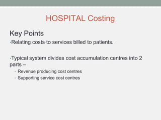 HOSPITAL Costing
Key Points
•Relating costs to services billed to patients.
•Typical system divides cost accumulation centres into 2
parts –
• Revenue producing cost centres
• Supporting service cost centres
 