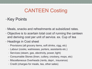 CANTEEN Costing
• Key Points
• Meals, snacks and refreshments at subsidized rates.
• Objective is to acertain total cost of running the canteen
and deriving cost per unit of service. ex. Cup of tea
• Headings in Cost sheet
• Provisions (all grocery items, soft drinks, cigg, etc)
• Labour (cooks, waitresses, porters, assistants etc.)
• Services (steam, gas, electricity, power, light)
• Consumable Stores (linen, cutlery, crockery, mops, etc)
• Miscellaneous Overheads (rents, depri., insurance)
• Credit (charges for meals, tea, other sales)
 