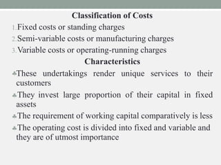 to their
Classification of Costs
1.Fixed costs or standing charges
2.Semi-variable costs or manufacturing charges
3.Variable costs or operating-running charges
Characteristics
These undertakings render unique services
customers
They invest large proportion of their capital in fixed
assets
The requirement of working capital comparatively is less
The operating cost is divided into fixed and variable and
they are of utmost importance
 