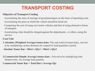 TRANSPORT COSTING
Objective of Transport Costing
Ascertaining the rates of carriage of good/passengers on the basis of operating costs
Ascertaining the price at which the vehicle should be hired out
Comparing the cost of using own motor vehicles and that of using alternative forms
of transport
Ascertaining what should be charged against the departments , or others, using the
service
Cost Unit
1.Absolute (Weighted Average) tonnes-kms: The sum total of tonnes-kms., arrived
at by multiplying various distances by respective load quantities carried
Absolute Tonne Km = Dist1 x Qty1 + Dist2 x Qty2
2.Commercial (Simple Average) tonnes-kms : Arrived at by multiplying total
distance kms., by average load quantity
Commercial Tonne Km = Total Dist x Average Qty
 