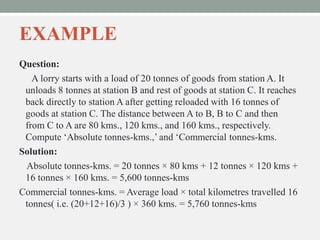 EXAMPLE
Question:
A lorry starts with a load of 20 tonnes of goods from station A. It
unloads 8 tonnes at station B and rest of goods at station C. It reaches
back directly to station A after getting reloaded with 16 tonnes of
goods at station C. The distance between A to B, B to C and then
from C to A are 80 kms., 120 kms., and 160 kms., respectively.
Compute ‘Absolute tonnes-kms.,’ and ‘Commercial tonnes-kms.
Solution:
Absolute tonnes-kms. = 20 tonnes × 80 kms + 12 tonnes × 120 kms +
16 tonnes × 160 kms. = 5,600 tonnes-kms
Commercial tonnes-kms. = Average load × total kilometres travelled 16
tonnes( i.e. (20+12+16)/3 ) × 360 kms. = 5,760 tonnes-kms
 