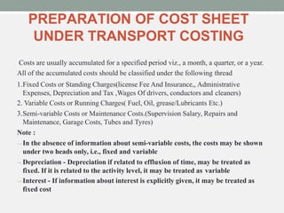 PREPARATION OF COST SHEET
UNDER TRANSPORT COSTING
Costs are usually accumulated for a specified period viz., a month, a quarter, or a year.
All of the accumulated costs should be classified under the following thread
1.Fixed Costs or Standing Charges(license Fee And Insurance,, Administrative
Expenses, Depreciation and Tax ,Wages Of drivers, conductors and cleaners)
2. Variable Costs or Running Charges( Fuel, Oil, grease/Lubricants Etc.)
3.Semi-variable Costs or Maintenance Costs.(Supervision Salary, Repairs and
Maintenance, Garage Costs, Tubes and Tyres)
Note :
 In the absence of information about semi-variable costs, the costs may be shown
under two heads only, i.e., fixed and variable
 Depreciation - Depreciation if related to effluxion of time, may be treated as
fixed. If it is related to the activity level, it may be treated as variable
 Interest - If information about interest is explicitly given, it may be treated as
fixed cost
 
