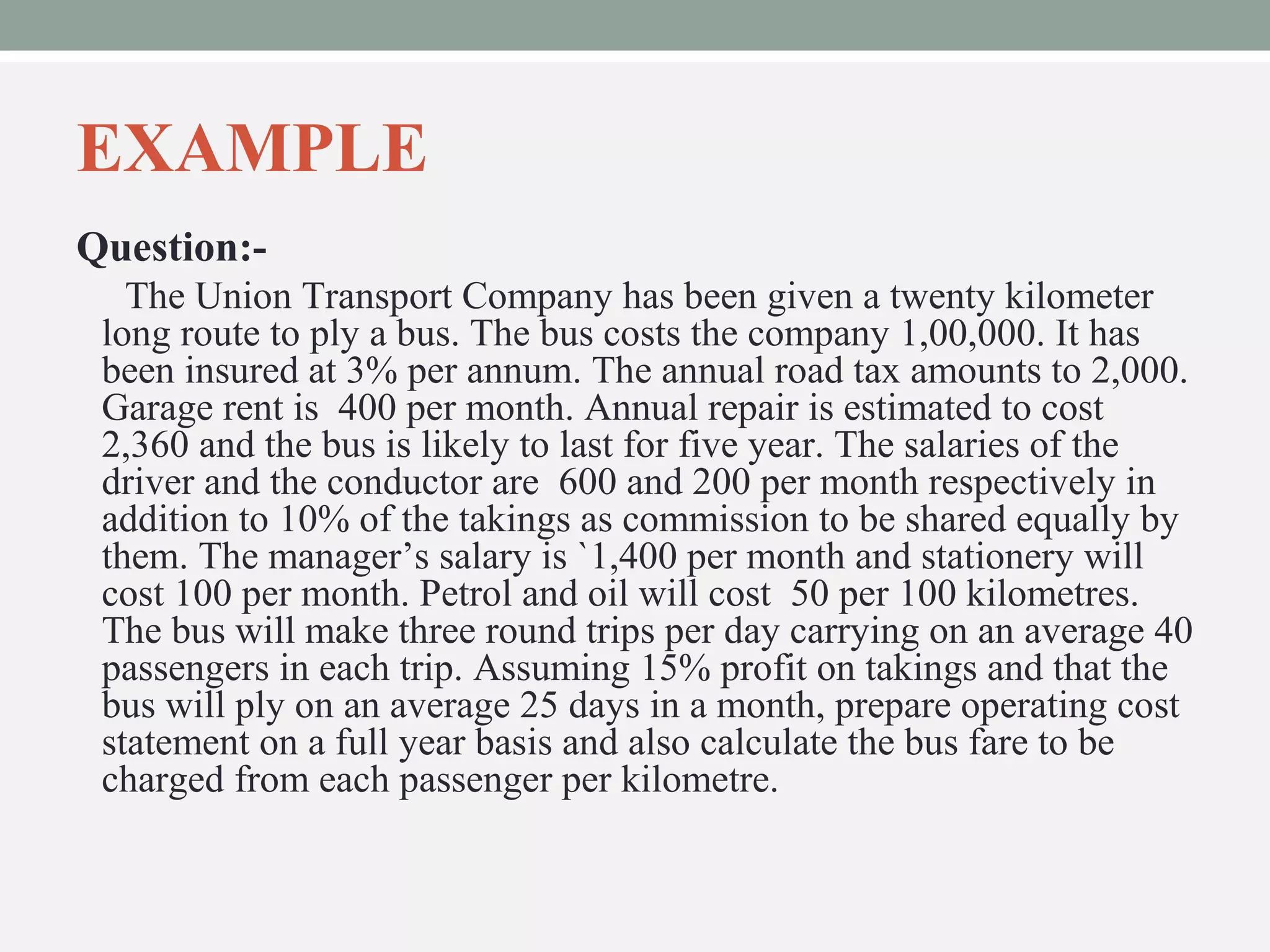 EXAMPLE 
Question:- 
The Union Transport Company has been given a twenty kilometer 
long route to ply a bus. The bus costs the company 1,00,000. It has 
been insured at 3% per annum. The annual road tax amounts to 2,000. 
Garage rent is 400 per month. Annual repair is estimated to cost 
2,360 and the bus is likely to last for five year. The salaries of the 
driver and the conductor are 600 and 200 per month respectively in 
addition to 10% of the takings as commission to be shared equally by 
them. The manager’s salary is `1,400 per month and stationery will 
cost 100 per month. Petrol and oil will cost 50 per 100 kilometres. 
The bus will make three round trips per day carrying on an average 40 
passengers in each trip. Assuming 15% profit on takings and that the 
bus will ply on an average 25 days in a month, prepare operating cost 
statement on a full year basis and also calculate the bus fare to be 
charged from each passenger per kilometre. 
 