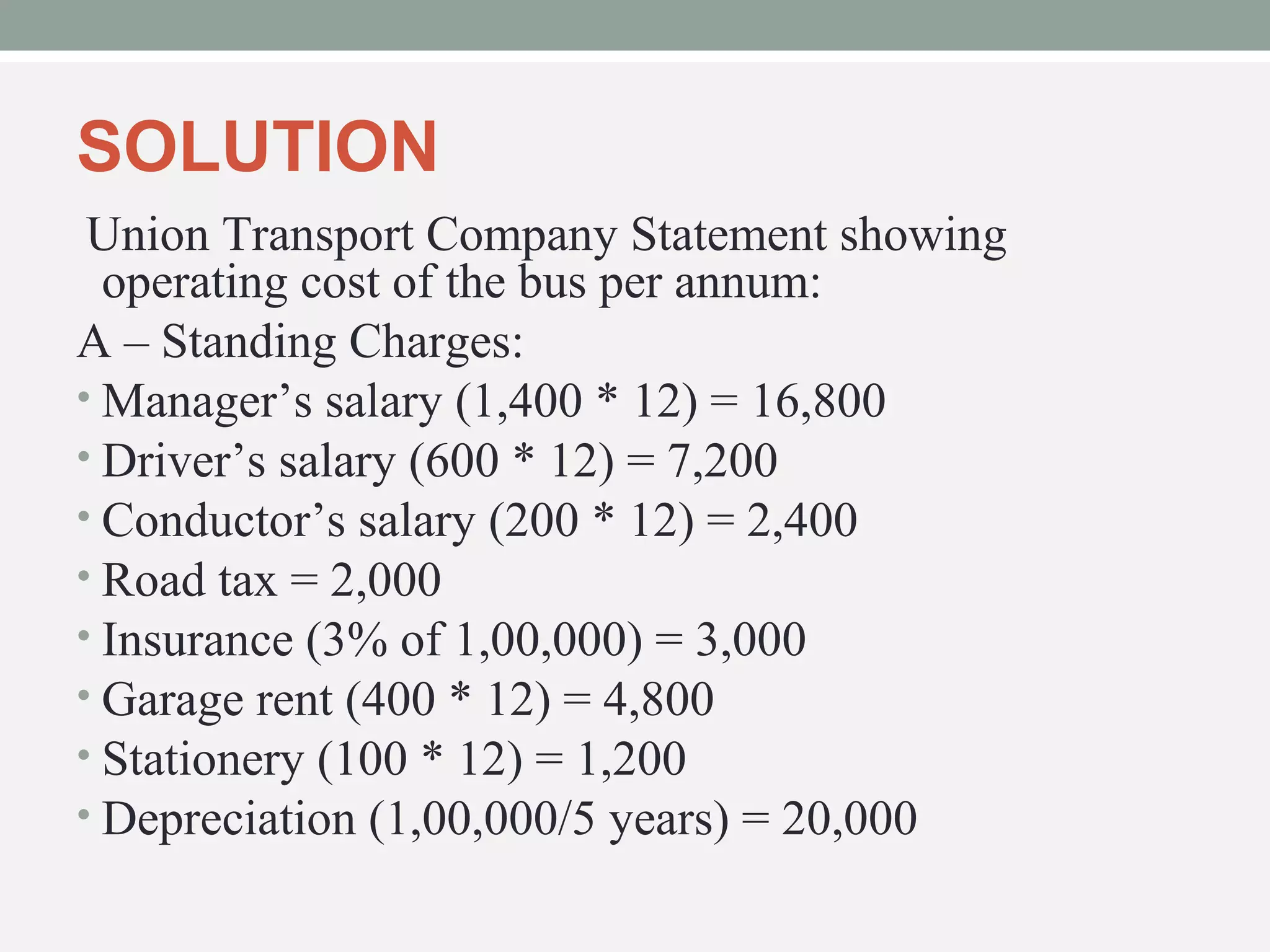 SOLUTION 
Union Transport Company Statement showing 
operating cost of the bus per annum: 
A – Standing Charges: 
•Manager’s salary (1,400 * 12) = 16,800 
• Driver’s salary (600 * 12) = 7,200 
• Conductor’s salary (200 * 12) = 2,400 
• Road tax = 2,000 
• Insurance (3% of 1,00,000) = 3,000 
• Garage rent (400 * 12) = 4,800 
• Stationery (100 * 12) = 1,200 
• Depreciation (1,00,000/5 years) = 20,000 
 