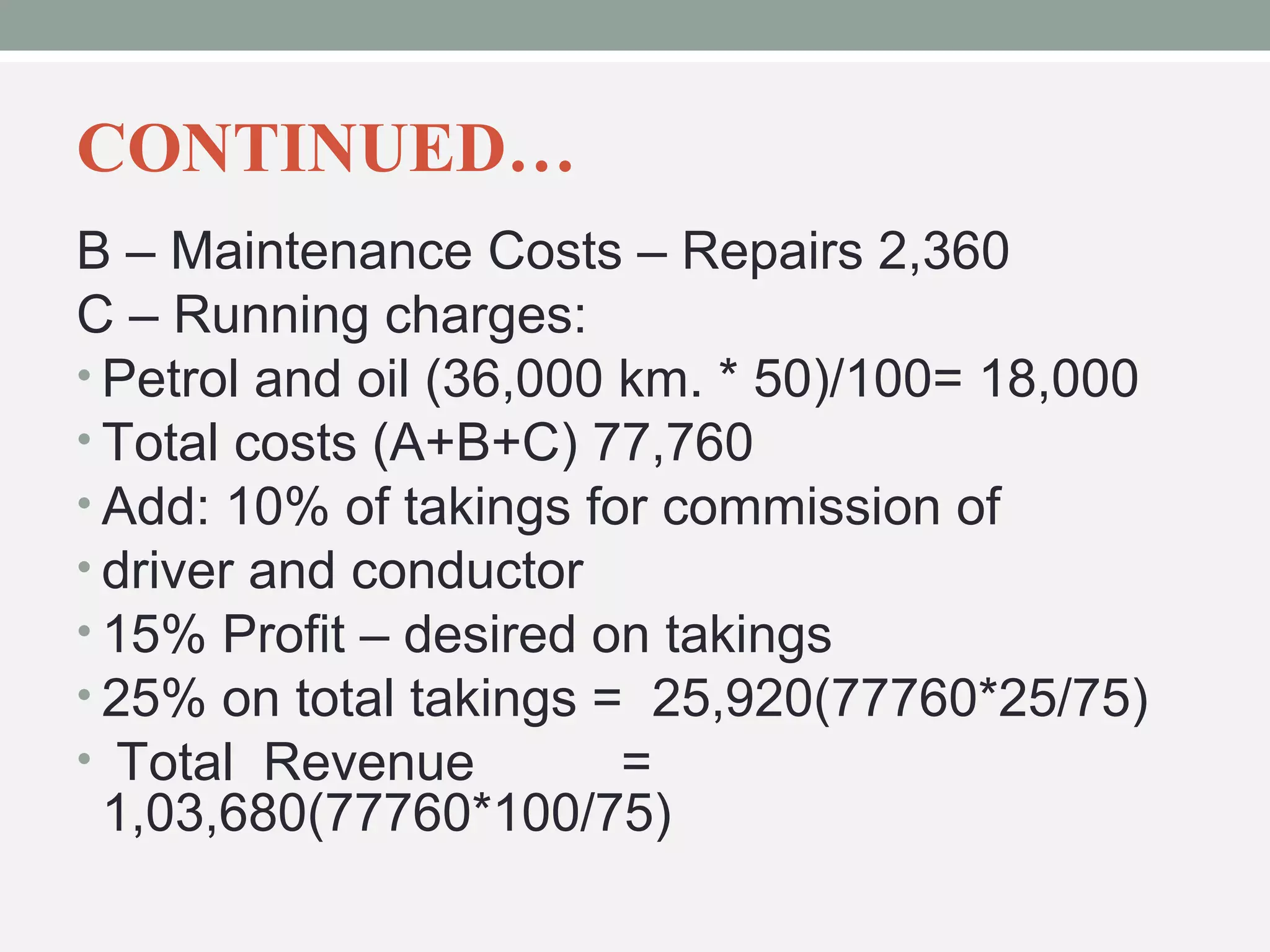 CONTINUED… 
B – Maintenance Costs – Repairs 2,360 
C – Running charges: 
• Petrol and oil (36,000 km. * 50)/100= 18,000 
• Total costs (A+B+C) 77,760 
• Add: 10% of takings for commission of 
• driver and conductor 
• 15% Profit – desired on takings 
• 25% on total takings = 25,920(77760*25/75) 
• Total Revenue = 
1,03,680(77760*100/75) 
 
