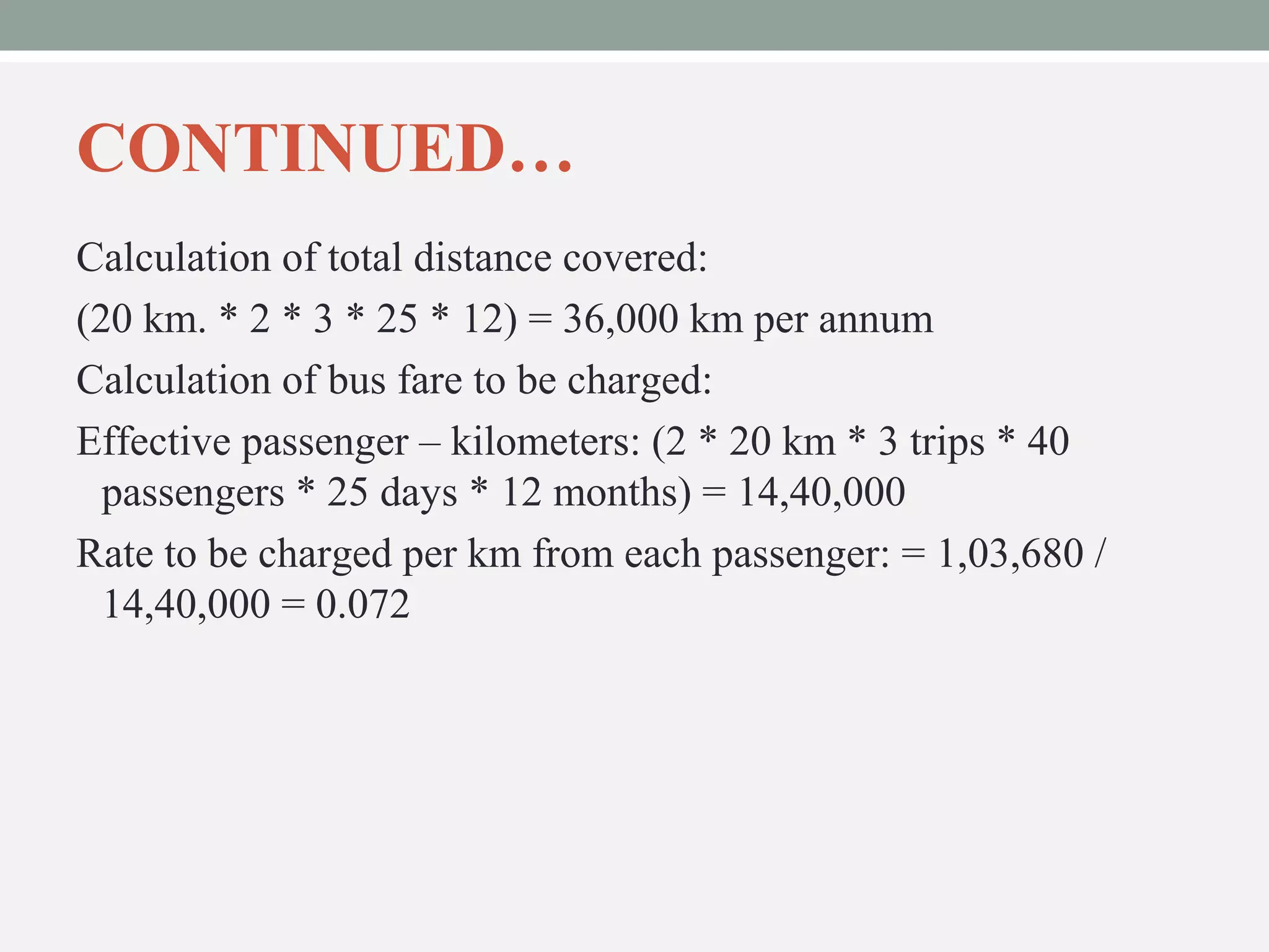 CONTINUED… 
Calculation of total distance covered: 
(20 km. * 2 * 3 * 25 * 12) = 36,000 km per annum 
Calculation of bus fare to be charged: 
Effective passenger – kilometers: (2 * 20 km * 3 trips * 40 
passengers * 25 days * 12 months) = 14,40,000 
Rate to be charged per km from each passenger: = 1,03,680 / 
14,40,000 = 0.072 
 