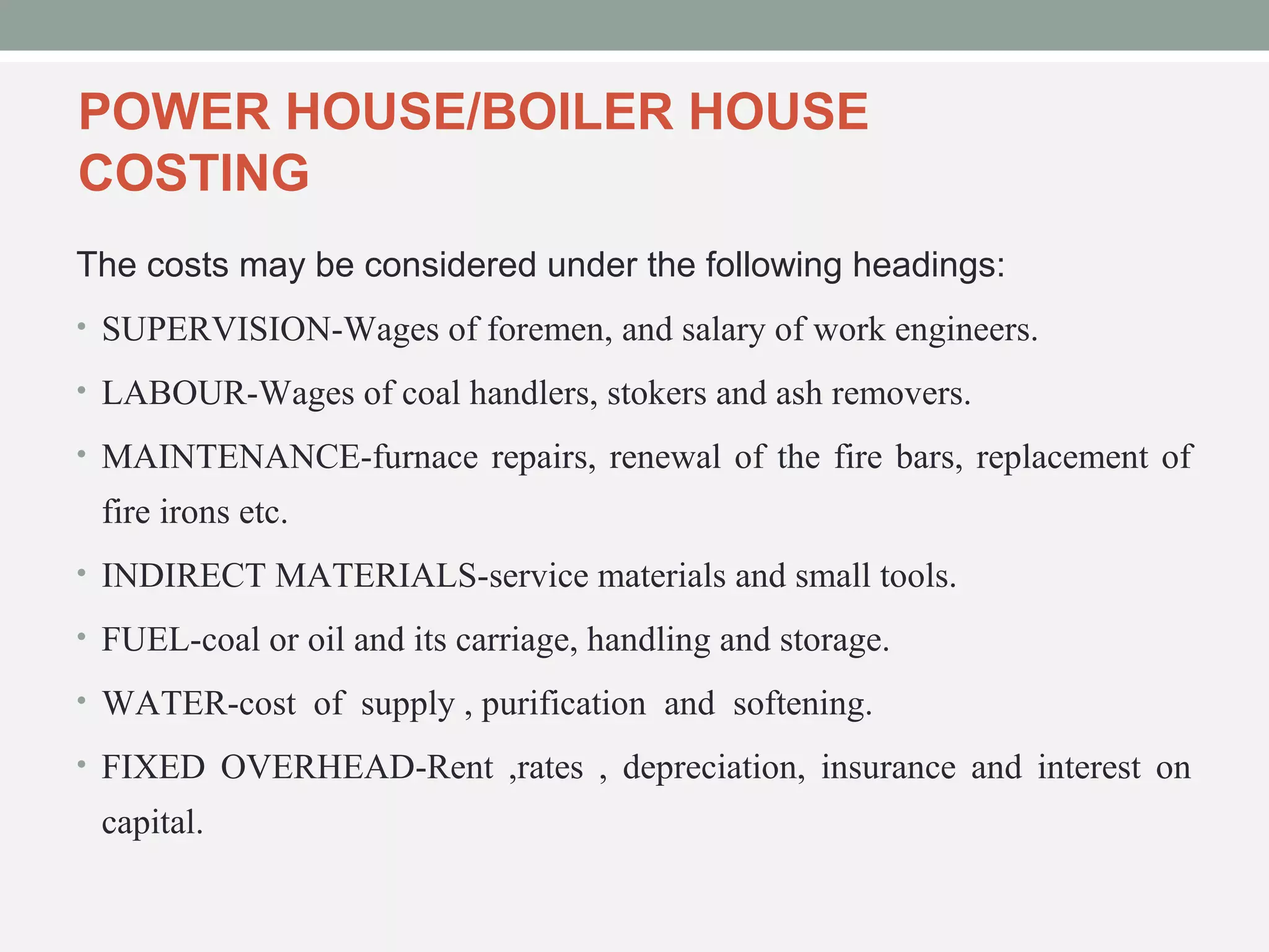 POWER HOUSE/BOILER HOUSE 
COSTING 
The costs may be considered under the following headings: 
• SUPERVISION-Wages of foremen, and salary of work engineers. 
• LABOUR-Wages of coal handlers, stokers and ash removers. 
• MAINTENANCE-furnace repairs, renewal of the fire bars, replacement of 
fire irons etc. 
• INDIRECT MATERIALS-service materials and small tools. 
• FUEL-coal or oil and its carriage, handling and storage. 
• WATER-cost of supply , purification and softening. 
• FIXED OVERHEAD-Rent ,rates , depreciation, insurance and interest on 
capital. 
 