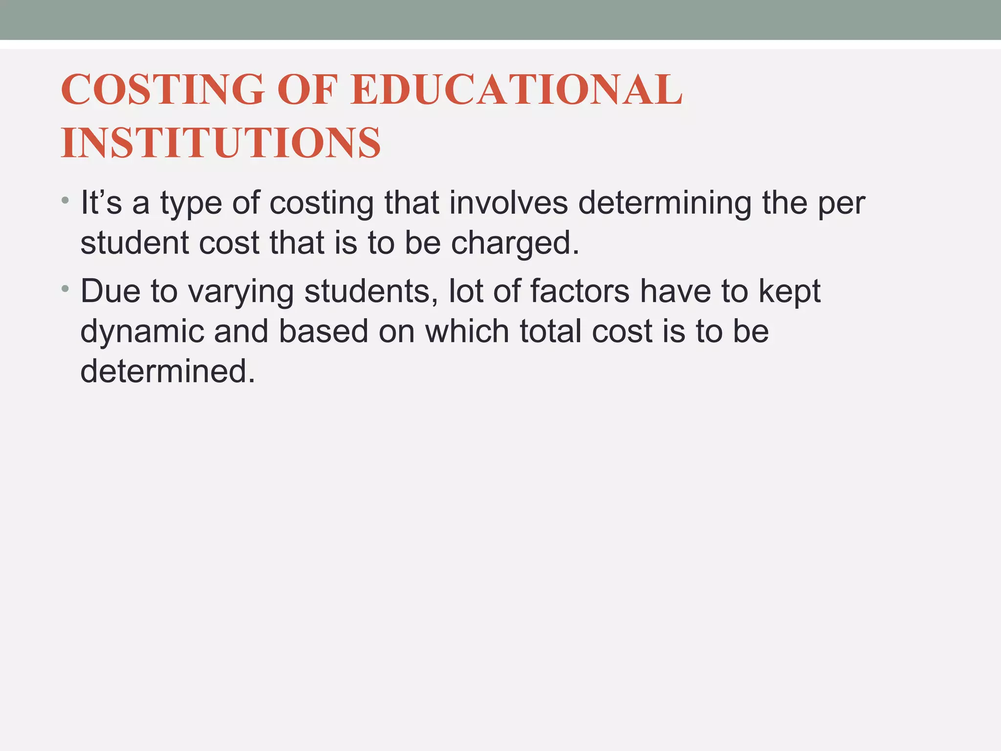 COSTING OF EDUCATIONAL 
INSTITUTIONS 
• It’s a type of costing that involves determining the per 
student cost that is to be charged. 
• Due to varying students, lot of factors have to kept 
dynamic and based on which total cost is to be 
determined. 
 