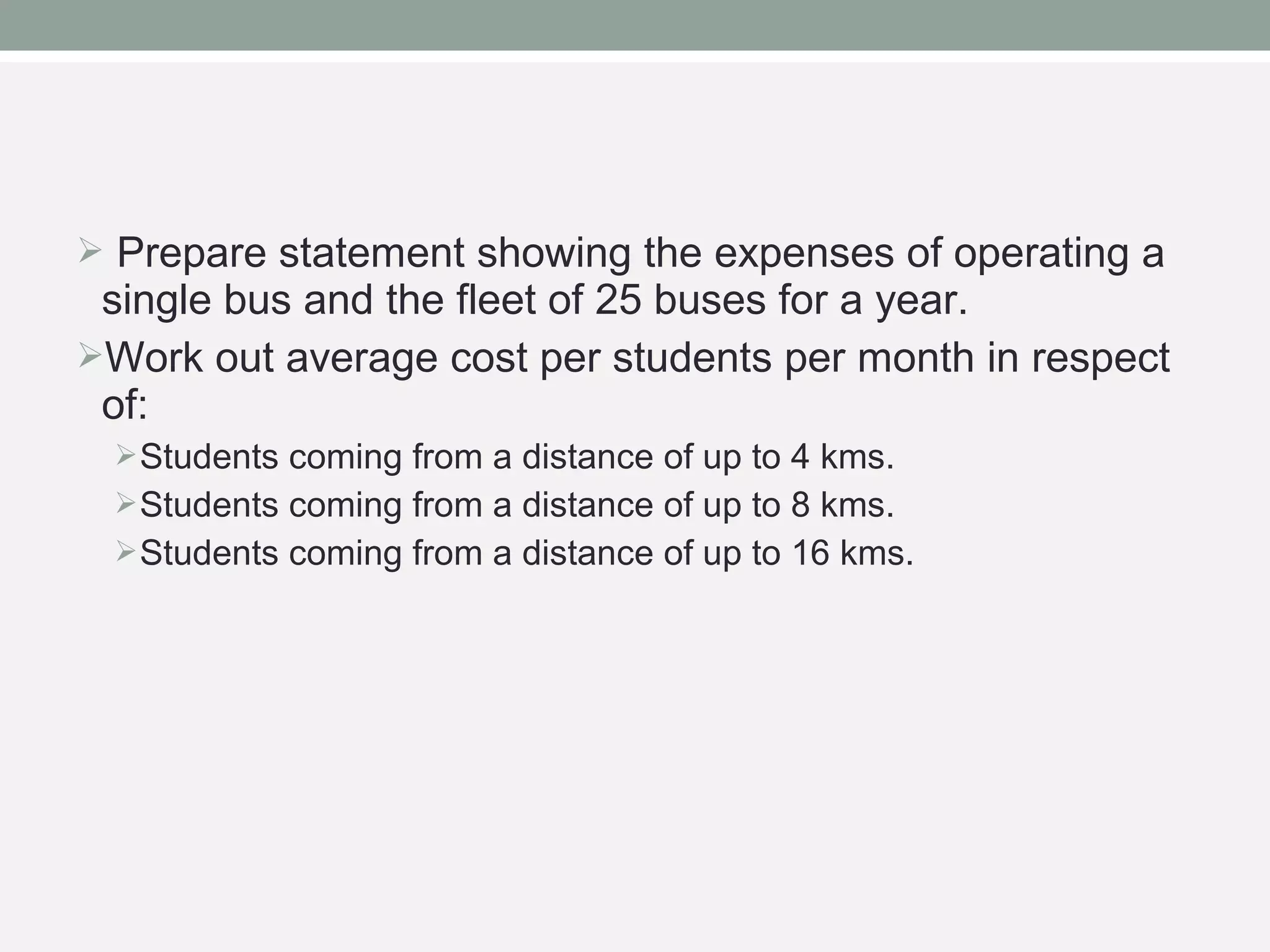  Prepare statement showing the expenses of operating a 
single bus and the fleet of 25 buses for a year. 
Work out average cost per students per month in respect 
of: 
Students coming from a distance of up to 4 kms. 
Students coming from a distance of up to 8 kms. 
Students coming from a distance of up to 16 kms. 
 