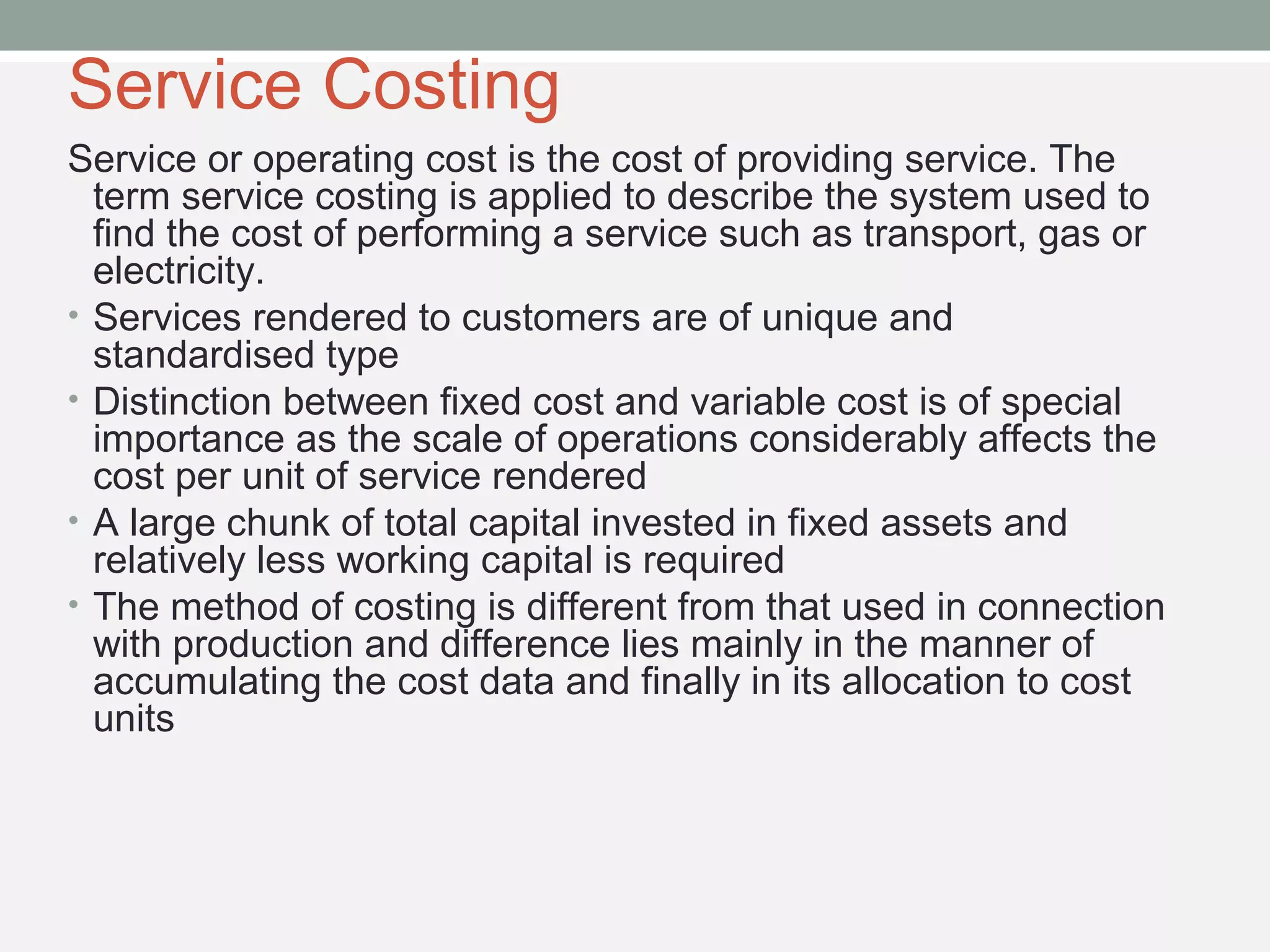 Service Costing 
Service or operating cost is the cost of providing service. The 
term service costing is applied to describe the system used to 
find the cost of performing a service such as transport, gas or 
electricity. 
• Services rendered to customers are of unique and 
standardised type 
• Distinction between fixed cost and variable cost is of special 
importance as the scale of operations considerably affects the 
cost per unit of service rendered 
• A large chunk of total capital invested in fixed assets and 
relatively less working capital is required 
• The method of costing is different from that used in connection 
with production and difference lies mainly in the manner of 
accumulating the cost data and finally in its allocation to cost 
units 
 