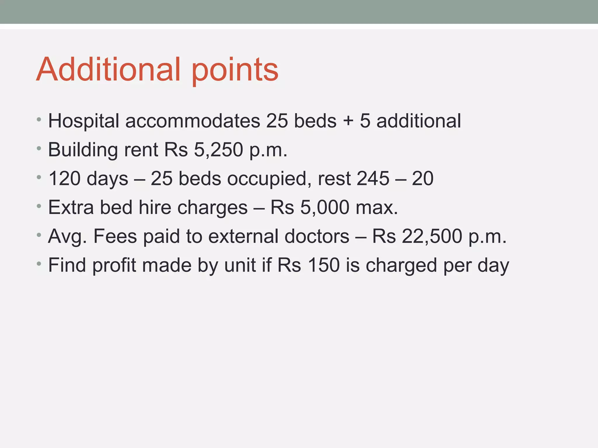Additional points 
• Hospital accommodates 25 beds + 5 additional 
• Building rent Rs 5,250 p.m. 
• 120 days – 25 beds occupied, rest 245 – 20 
• Extra bed hire charges – Rs 5,000 max. 
• Avg. Fees paid to external doctors – Rs 22,500 p.m. 
• Find profit made by unit if Rs 150 is charged per day 
 