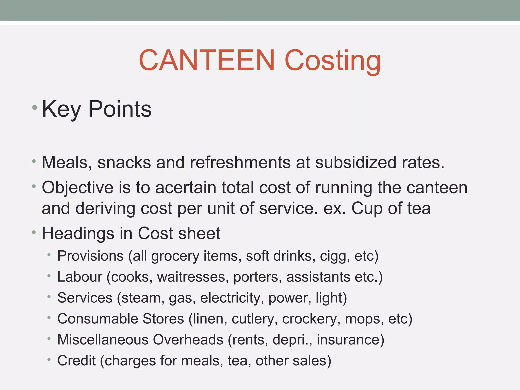 CANTEEN Costing 
•Key Points 
• Meals, snacks and refreshments at subsidized rates. 
• Objective is to acertain total cost of running the canteen 
and deriving cost per unit of service. ex. Cup of tea 
• Headings in Cost sheet 
• Provisions (all grocery items, soft drinks, cigg, etc) 
• Labour (cooks, waitresses, porters, assistants etc.) 
• Services (steam, gas, electricity, power, light) 
• Consumable Stores (linen, cutlery, crockery, mops, etc) 
• Miscellaneous Overheads (rents, depri., insurance) 
• Credit (charges for meals, tea, other sales) 
 
