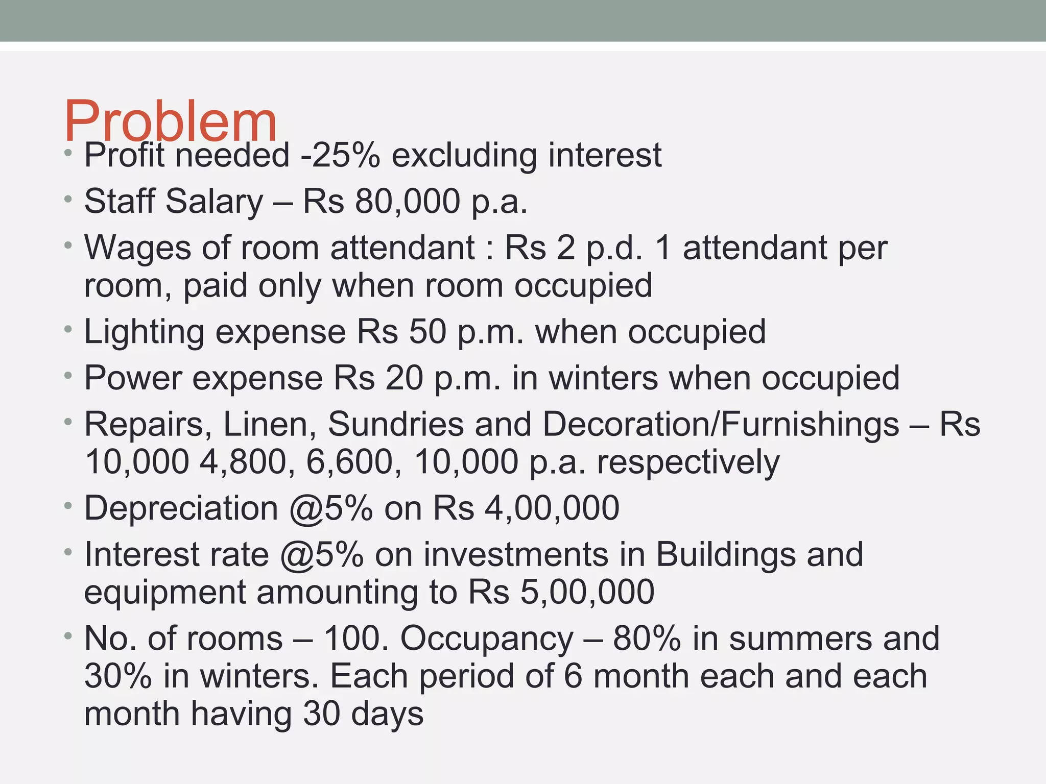 Problem • Profit needed -25% excluding interest 
• Staff Salary – Rs 80,000 p.a. 
• Wages of room attendant : Rs 2 p.d. 1 attendant per 
room, paid only when room occupied 
• Lighting expense Rs 50 p.m. when occupied 
• Power expense Rs 20 p.m. in winters when occupied 
• Repairs, Linen, Sundries and Decoration/Furnishings – Rs 
10,000 4,800, 6,600, 10,000 p.a. respectively 
• Depreciation @5% on Rs 4,00,000 
• Interest rate @5% on investments in Buildings and 
equipment amounting to Rs 5,00,000 
• No. of rooms – 100. Occupancy – 80% in summers and 
30% in winters. Each period of 6 month each and each 
month having 30 days 
 