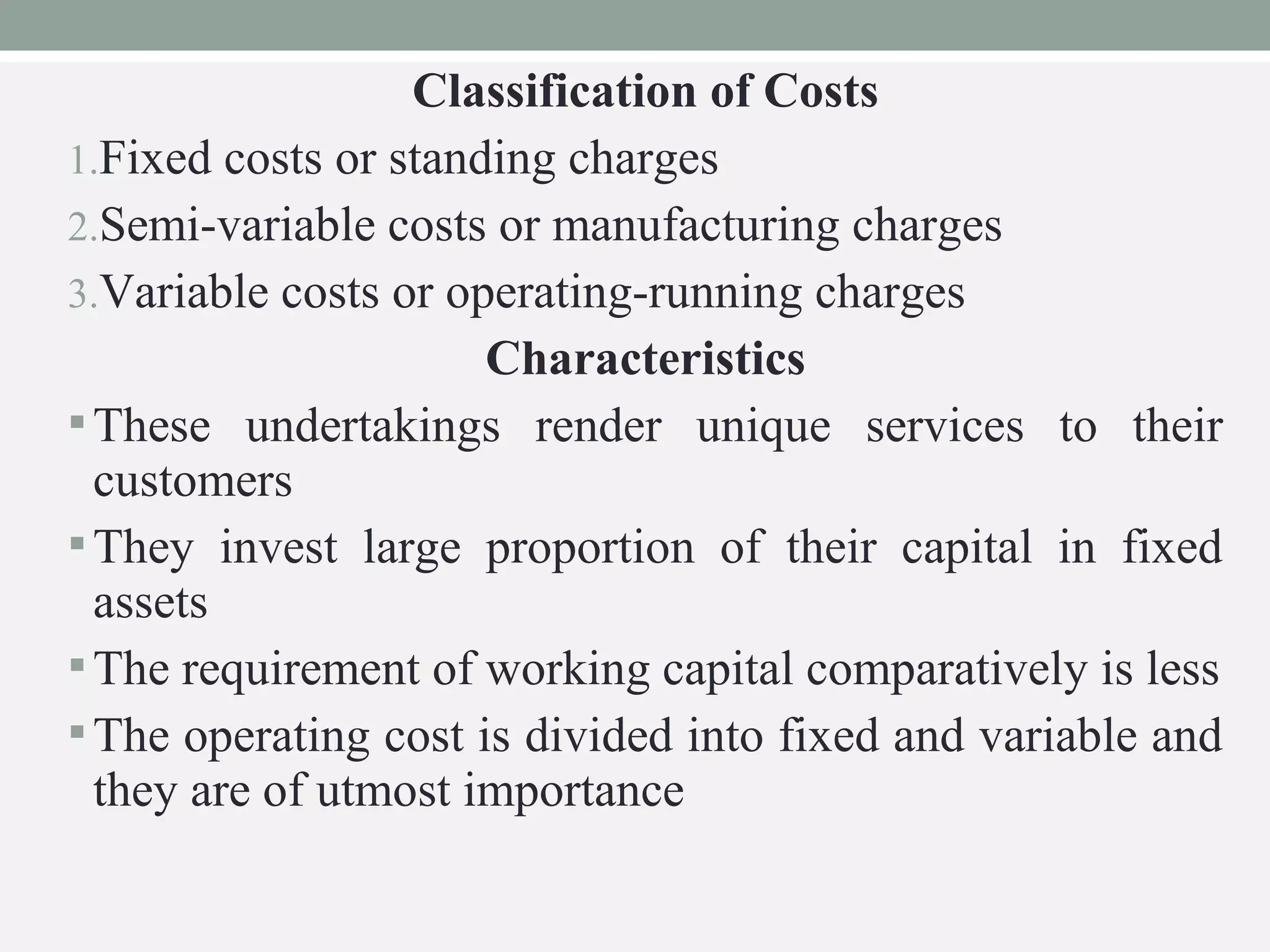 Classification of Costs 
1.Fixed costs or standing charges 
2.Semi-variable costs or manufacturing charges 
3.Variable costs or operating-running charges 
Characteristics 
These undertakings render unique services to their 
customers 
They invest large proportion of their capital in fixed 
assets 
The requirement of working capital comparatively is less 
The operating cost is divided into fixed and variable and 
they are of utmost importance 
 
