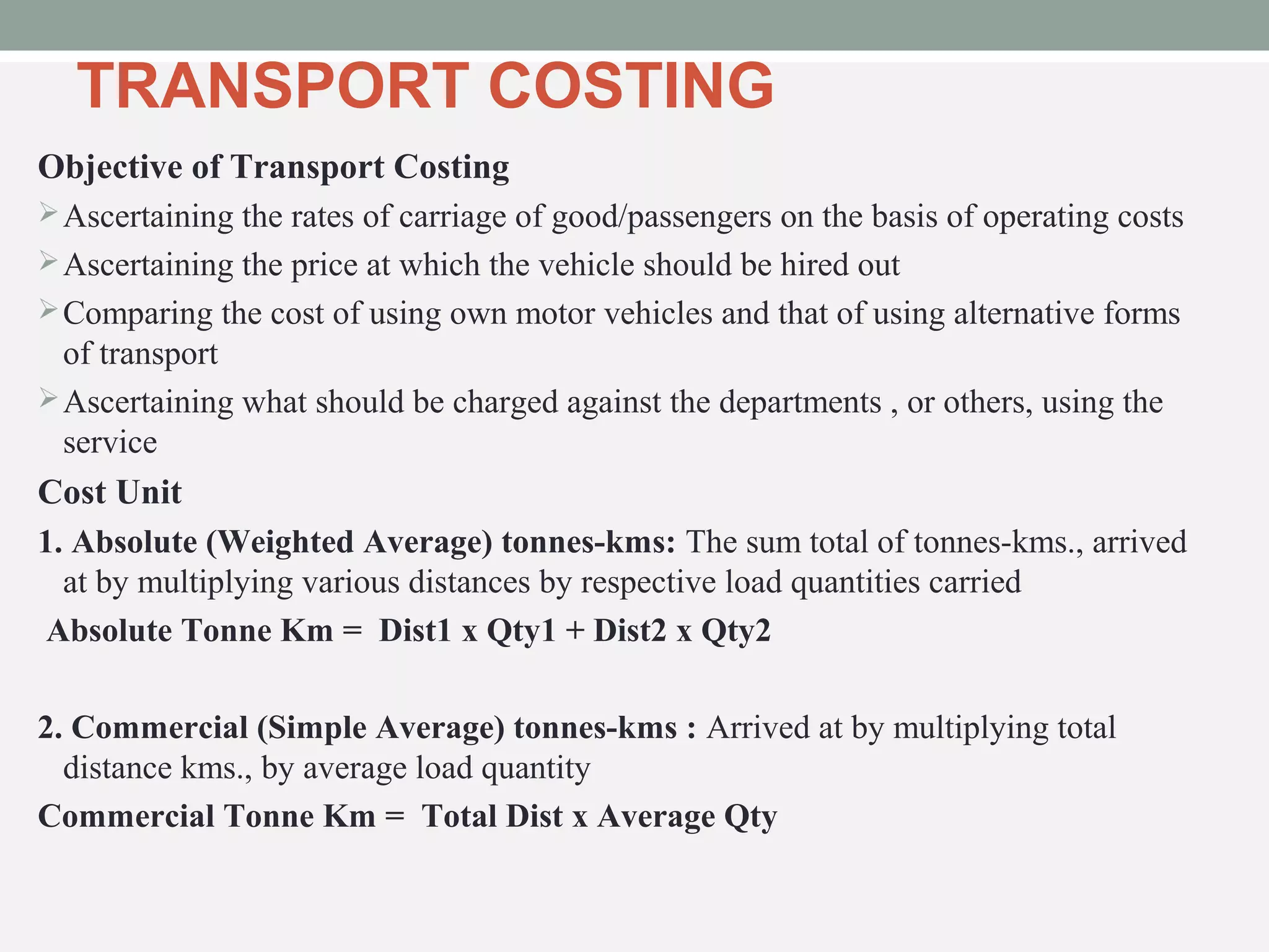 TRANSPORT COSTING 
Objective of Transport Costing 
Ascertaining the rates of carriage of good/passengers on the basis of operating costs 
Ascertaining the price at which the vehicle should be hired out 
Comparing the cost of using own motor vehicles and that of using alternative forms 
of transport 
Ascertaining what should be charged against the departments , or others, using the 
service 
Cost Unit 
1. Absolute (Weighted Average) tonnes-kms: The sum total of tonnes-kms., arrived 
at by multiplying various distances by respective load quantities carried 
Absolute Tonne Km = Dist1 x Qty1 + Dist2 x Qty2 
2. Commercial (Simple Average) tonnes-kms : Arrived at by multiplying total 
distance kms., by average load quantity 
Commercial Tonne Km = Total Dist x Average Qty 
 