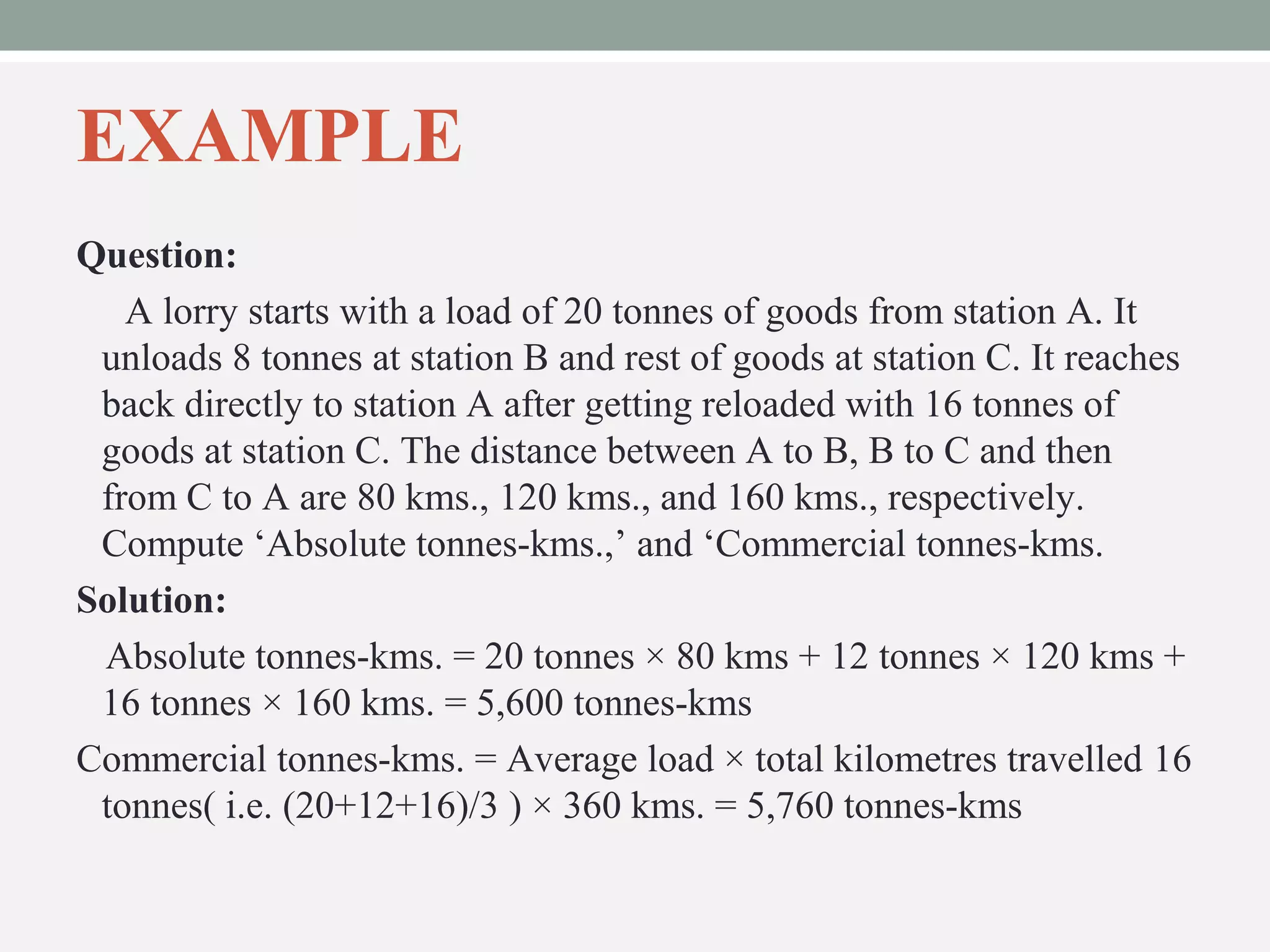 EXAMPLE 
Question: 
A lorry starts with a load of 20 tonnes of goods from station A. It 
unloads 8 tonnes at station B and rest of goods at station C. It reaches 
back directly to station A after getting reloaded with 16 tonnes of 
goods at station C. The distance between A to B, B to C and then 
from C to A are 80 kms., 120 kms., and 160 kms., respectively. 
Compute ‘Absolute tonnes-kms.,’ and ‘Commercial tonnes-kms. 
Solution: 
Absolute tonnes-kms. = 20 tonnes × 80 kms + 12 tonnes × 120 kms + 
16 tonnes × 160 kms. = 5,600 tonnes-kms 
Commercial tonnes-kms. = Average load × total kilometres travelled 16 
tonnes( i.e. (20+12+16)/3 ) × 360 kms. = 5,760 tonnes-kms 
 