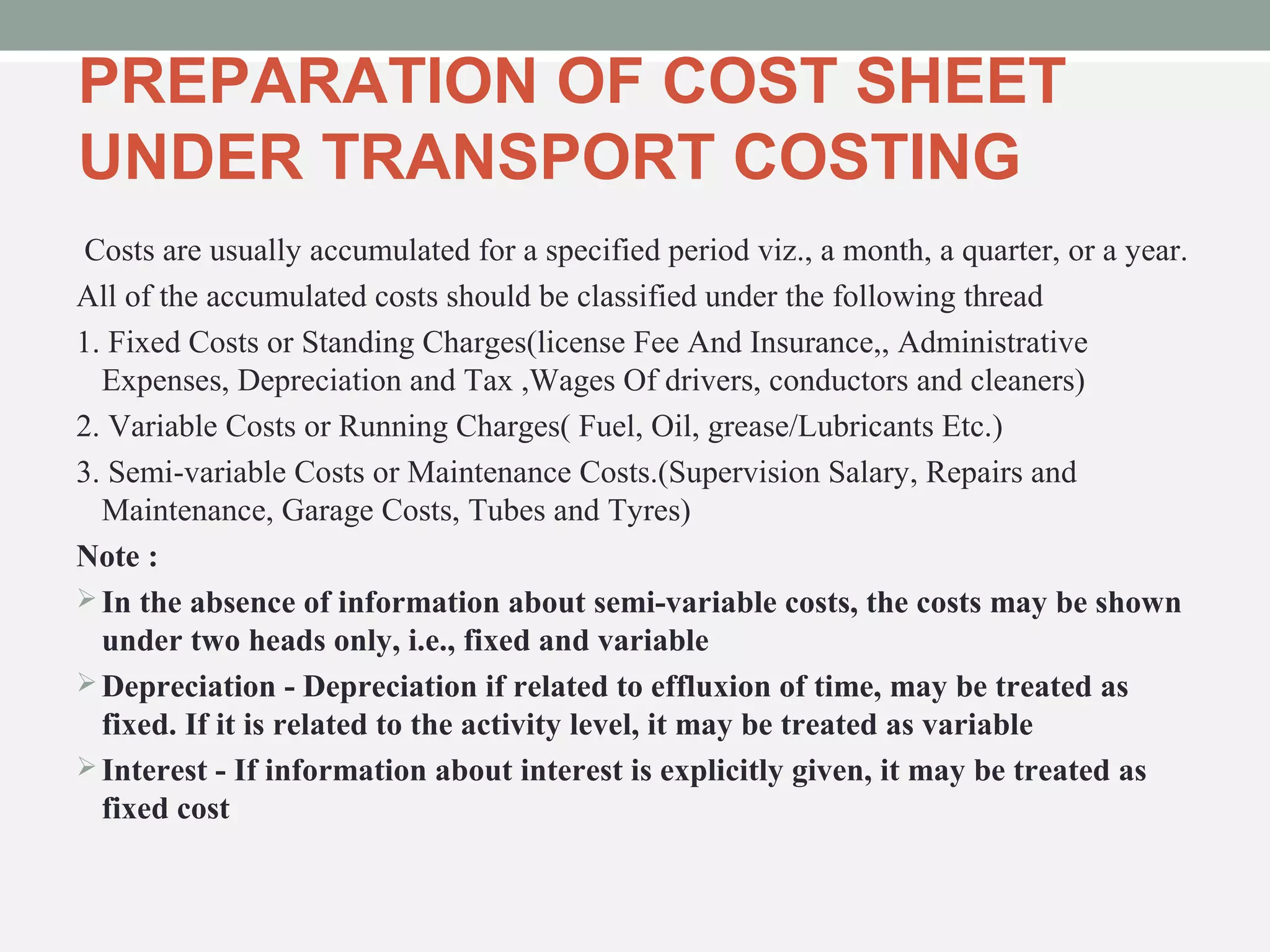 PREPARATION OF COST SHEET 
UNDER TRANSPORT COSTING 
Costs are usually accumulated for a specified period viz., a month, a quarter, or a year. 
All of the accumulated costs should be classified under the following thread 
1. Fixed Costs or Standing Charges(license Fee And Insurance,, Administrative 
Expenses, Depreciation and Tax ,Wages Of drivers, conductors and cleaners) 
2. Variable Costs or Running Charges( Fuel, Oil, grease/Lubricants Etc.) 
3. Semi-variable Costs or Maintenance Costs.(Supervision Salary, Repairs and 
Maintenance, Garage Costs, Tubes and Tyres) 
Note : 
In the absence of information about semi-variable costs, the costs may be shown 
under two heads only, i.e., fixed and variable 
Depreciation - Depreciation if related to effluxion of time, may be treated as 
fixed. If it is related to the activity level, it may be treated as variable 
Interest - If information about interest is explicitly given, it may be treated as 
fixed cost 
 