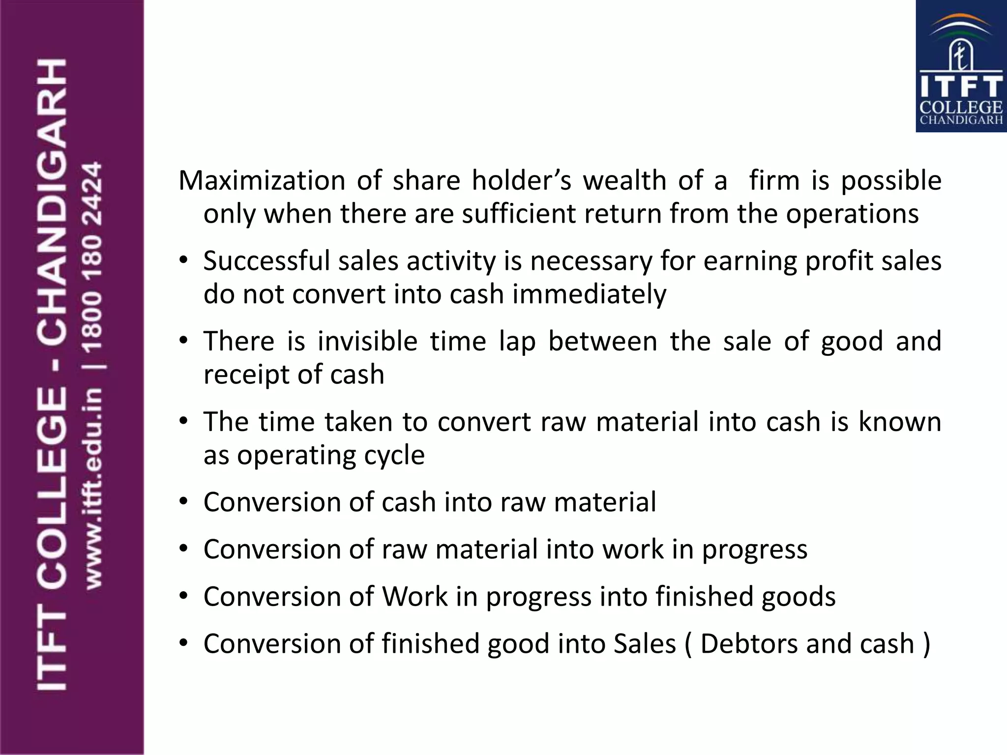 Maximization of share holder’s wealth of a firm is possible
only when there are sufficient return from the operations
• Successful sales activity is necessary for earning profit sales
do not convert into cash immediately
• There is invisible time lap between the sale of good and
receipt of cash
• The time taken to convert raw material into cash is known
as operating cycle
• Conversion of cash into raw material
• Conversion of raw material into work in progress
• Conversion of Work in progress into finished goods
• Conversion of finished good into Sales ( Debtors and cash )