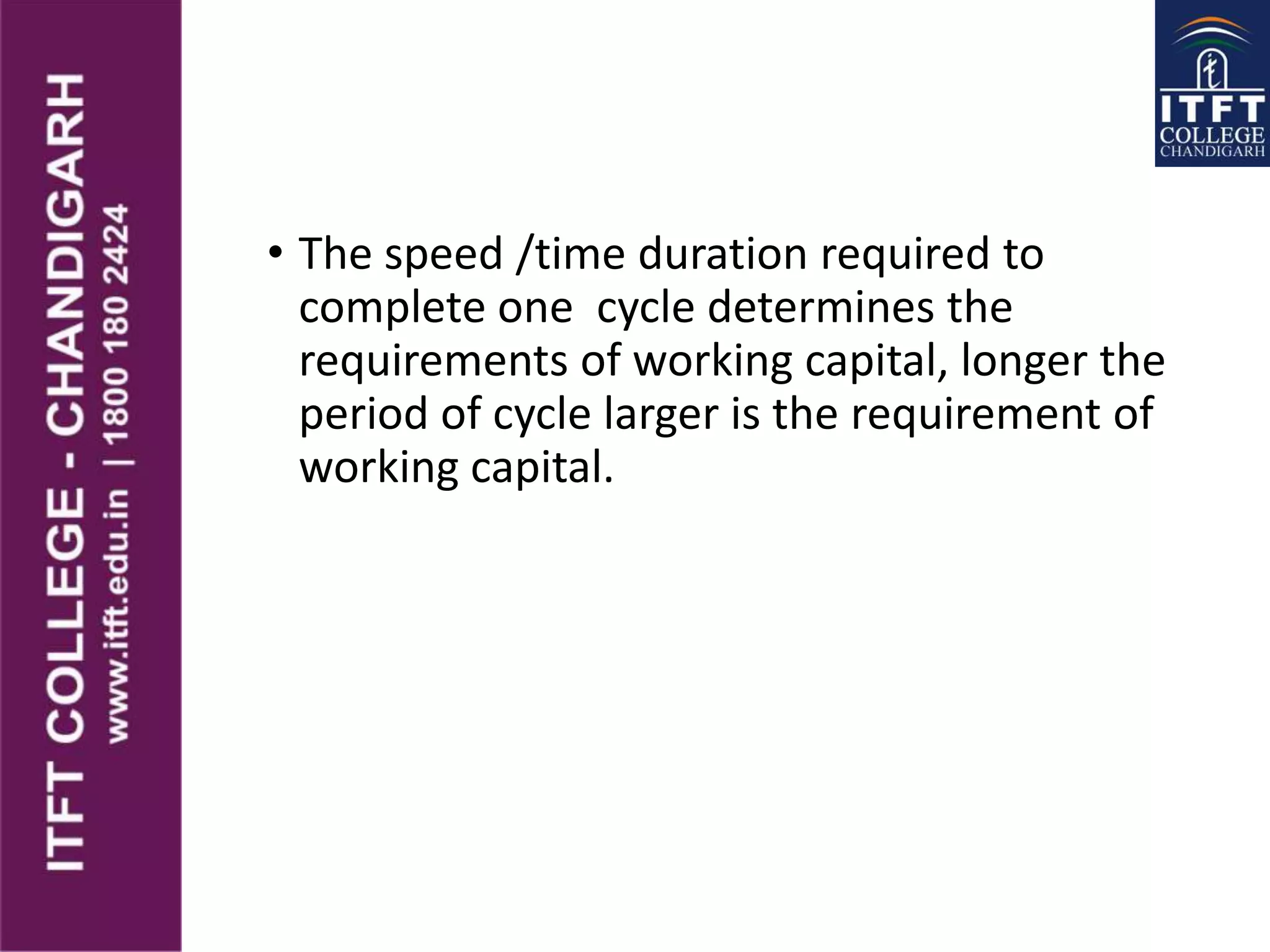 • The speed /time duration required to
complete one cycle determines the
requirements of working capital, longer the
period of cycle larger is the requirement of
working capital.